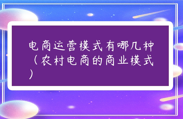 電商運營模式有哪幾種（農村電商的商業模式）