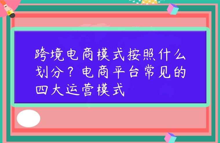 跨境電商模式按照什么劃分？電商平臺常見的四大運營模式