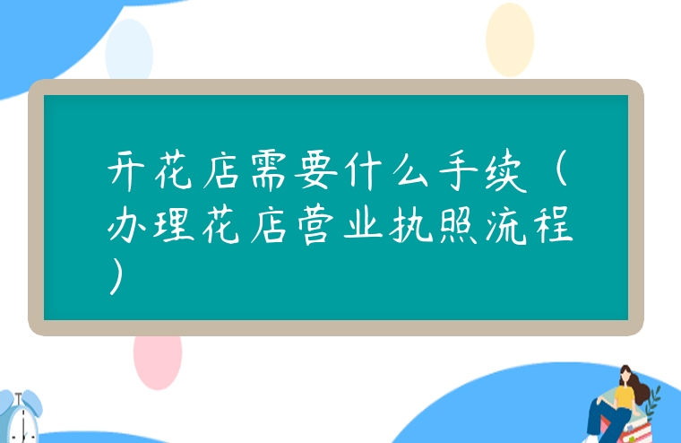 開(kāi)花店需要什么手續(xù)（辦理花店?duì)I業(yè)執(zhí)照流程）