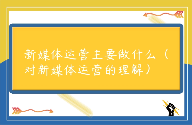 新媒體運(yùn)營(yíng)主要做什么（對(duì)新媒體運(yùn)營(yíng)的理解）