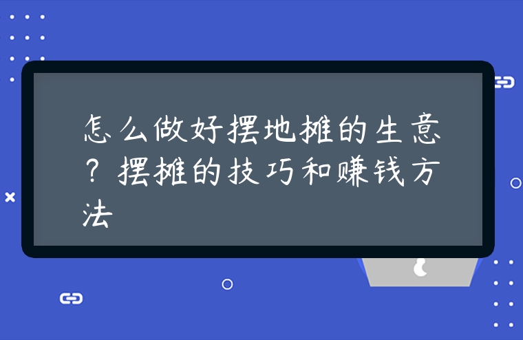 怎么做好擺地攤的生意？擺攤的技巧和賺錢方法