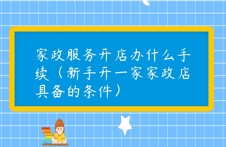 家政服務開店辦什么手續（新手開一家家政店具備的條件）