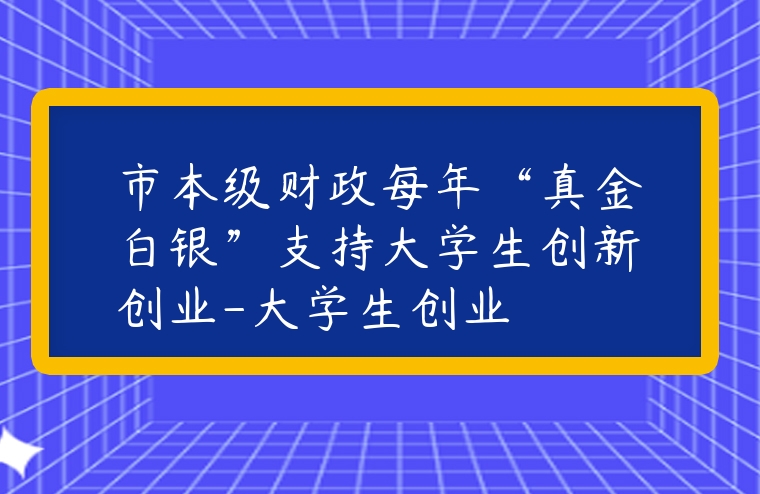 市本級財政每年“真金白銀”支持大學生創新創業-大學生創業
