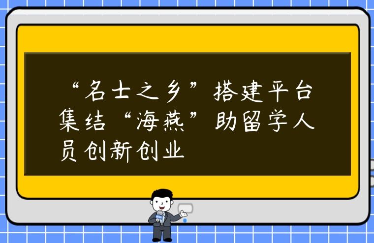 “名士之鄉”搭建平臺集結“海燕”助留學人員創新創業