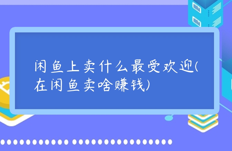 閑魚上賣什么最受歡迎(在閑魚賣啥賺錢)