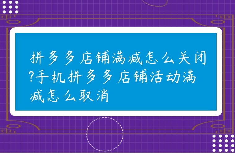拼多多店鋪滿減怎么關閉?手機拼多多店鋪活動滿減怎么取消