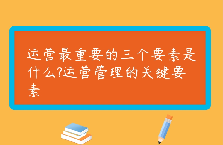 運營最重要的三個要素是什么?運營管理的關鍵要素