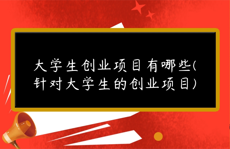 大學(xué)生創(chuàng)業(yè)項(xiàng)目有哪些(針對(duì)大學(xué)生的創(chuàng)業(yè)項(xiàng)目)
