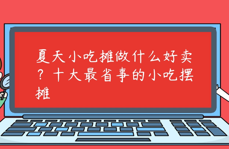 夏天小吃攤做什么好賣？十大最省事的小吃擺攤