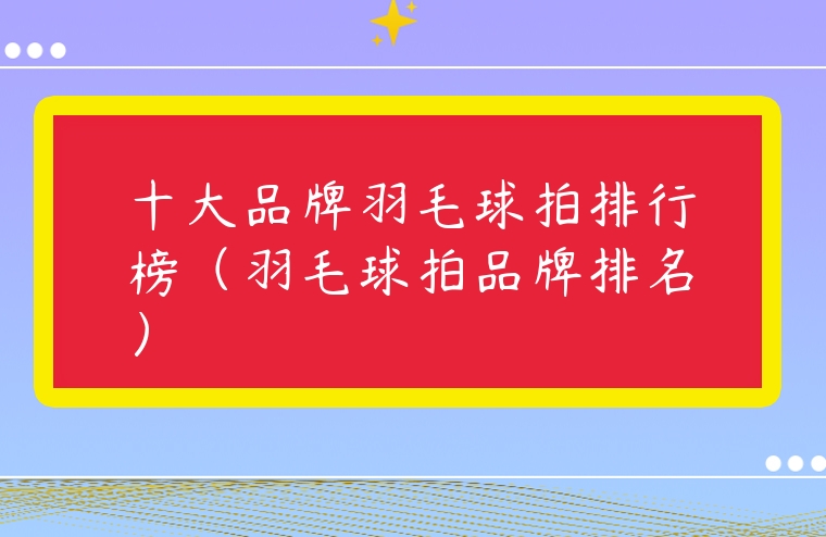十大品牌羽毛球拍排行榜（羽毛球拍品牌排名）