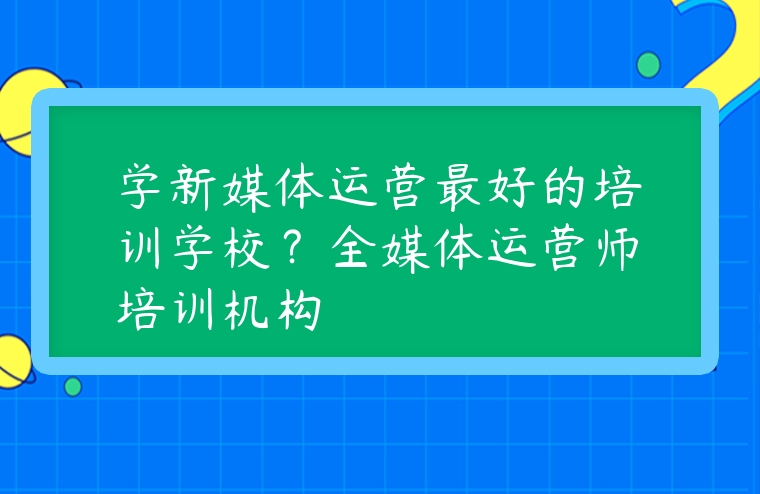 學(xué)新媒體運(yùn)營最好的培訓(xùn)學(xué)校？全媒體運(yùn)營師培訓(xùn)機(jī)構(gòu)