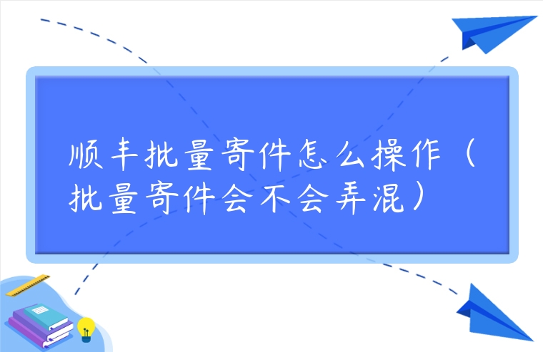 順豐批量寄件怎么操作（批量寄件會不會弄混）