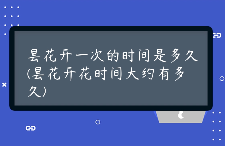 曇花開一次的時間是多久(曇花開花時間大約有多久)