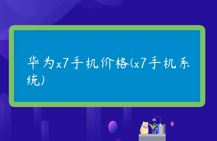 華為x7手機價格(x7手機系統)