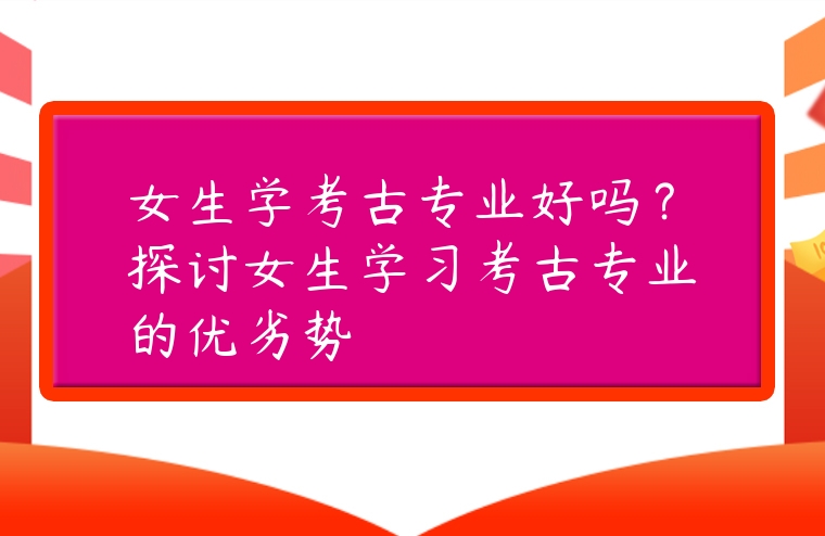 女生學(xué)考古專業(yè)好嗎？探討女生學(xué)習(xí)考古專業(yè)的優(yōu)劣勢(shì)