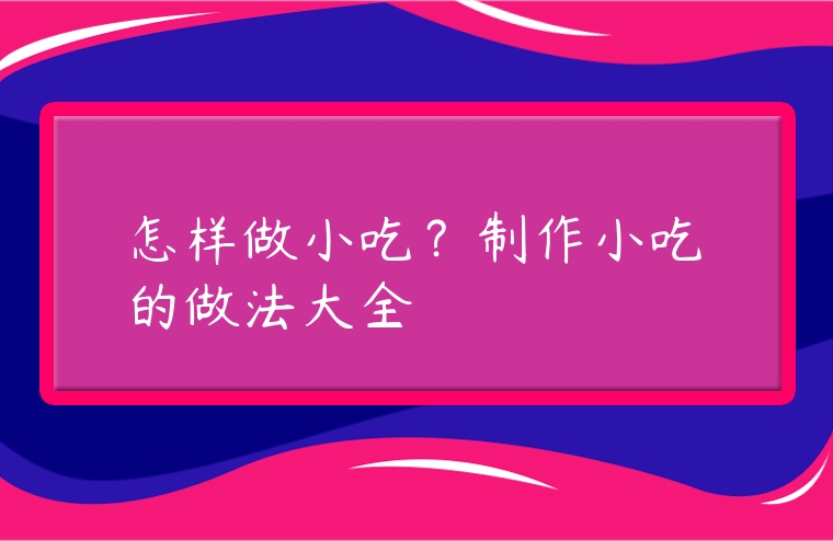 怎樣做小吃？制作小吃的做法大全
