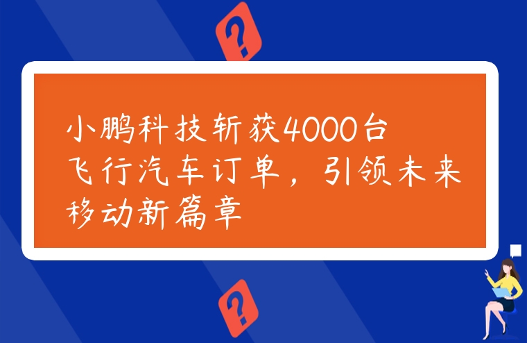 小鵬科技斬獲4000臺飛行汽車訂單，引領未來移動新篇章