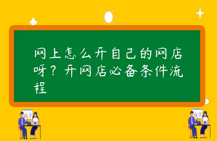 網(wǎng)上怎么開自己的網(wǎng)店呀？開網(wǎng)店必備條件流程
