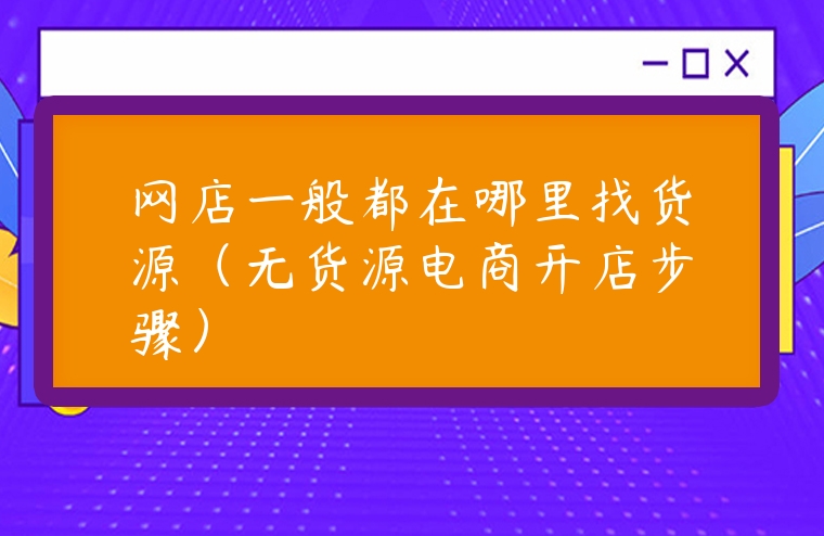 網店一般都在哪里找貨源（無貨源電商開店步驟）