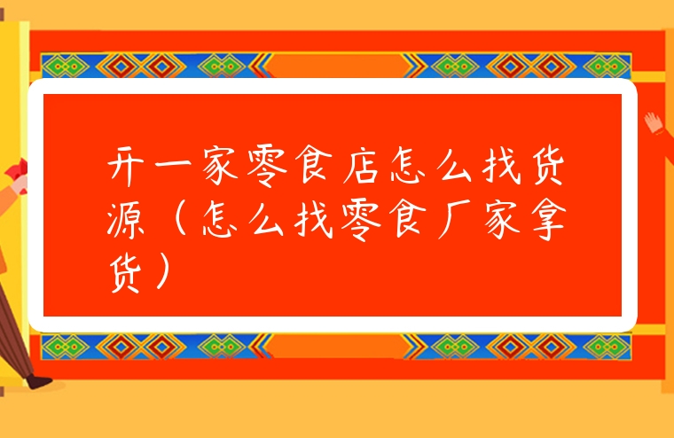 開一家零食店怎么找貨源（怎么找零食廠家拿貨）