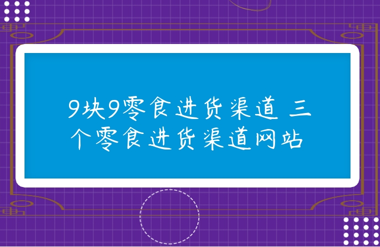 9塊9零食進貨渠道 三個零食進貨渠道網(wǎng)站