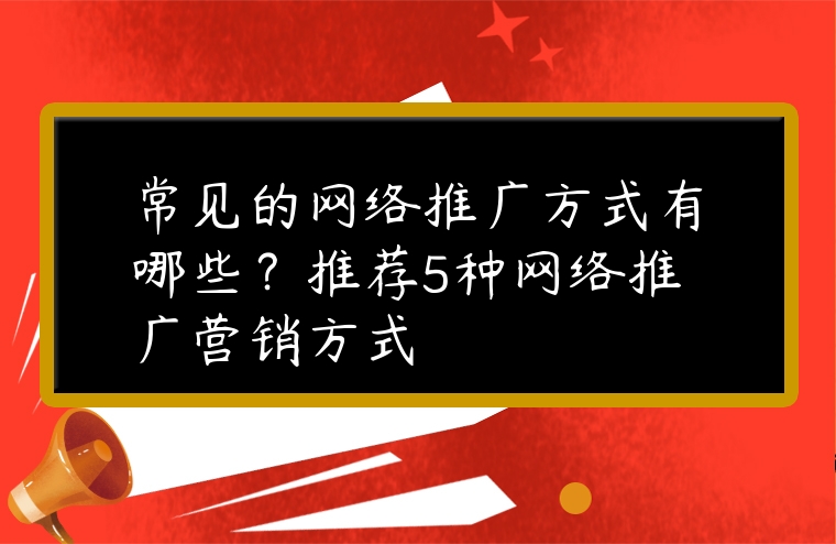 常見的網(wǎng)絡(luò)推廣方式有哪些？推薦5種網(wǎng)絡(luò)推廣營銷方式