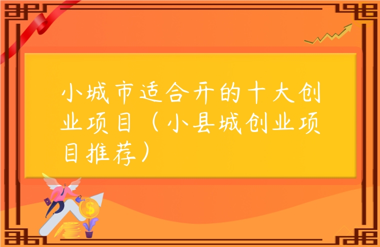 小城市適合開的十大創業項目（小縣城創業項目推薦）