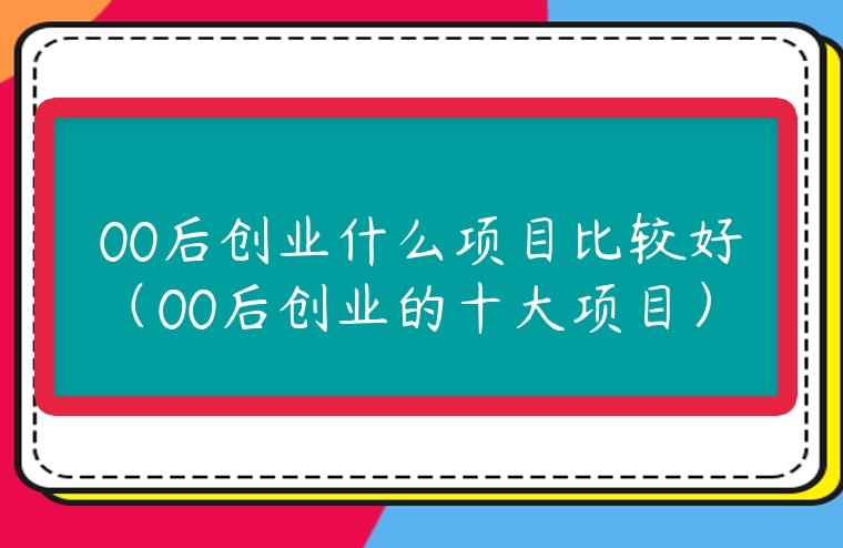 00后創業什么項目比較好（00后創業的十大項目）