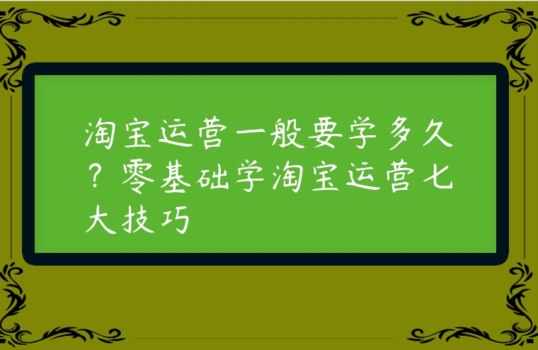 淘寶運(yùn)營一般要學(xué)多久？零基礎(chǔ)學(xué)淘寶運(yùn)營七大技巧