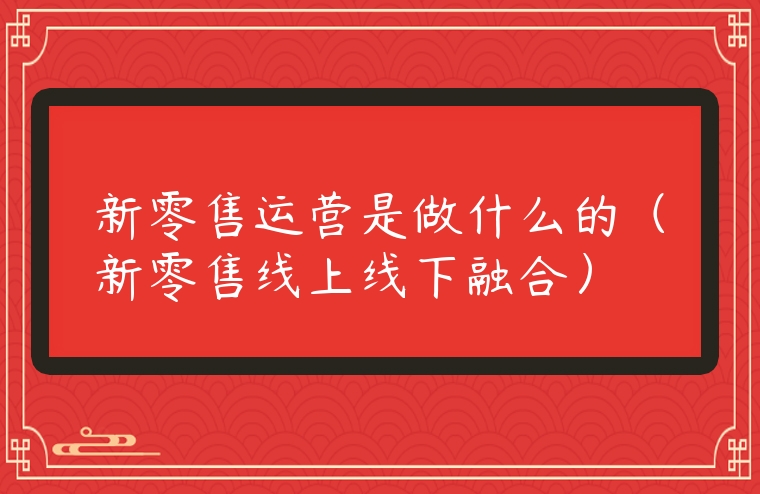 新零售運(yùn)營(yíng)是做什么的（新零售線上線下融合）