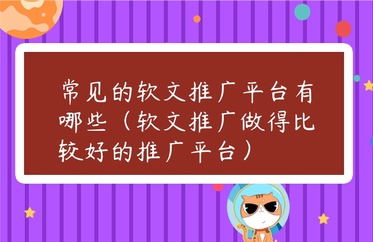 常見的軟文推廣平臺有哪些（軟文推廣做得比較好的推廣平臺）