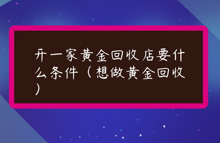 開一家黃金回收店要什么條件（想做黃金回收）